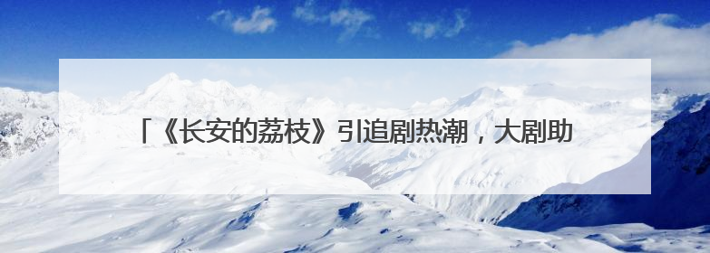 《长安的荔枝》引追剧热潮，大剧助农多领域联动激发荔枝经济新活力