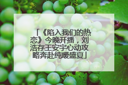《陷入我们的热恋》今晚开播，刘浩存王安宇心动攻略奔赴纯暧盛夏