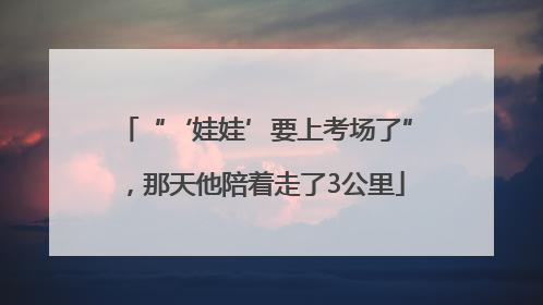 “‘娃娃’要上考场了”，那天他陪着走了3公里