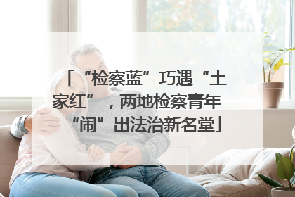 “检察蓝”巧遇“土家红”，两地检察青年“闹”出法治新名堂