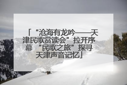 “沧海有龙吟——天津民歌赏读会”拉开序幕 “民歌之旅”探寻天津声音记忆