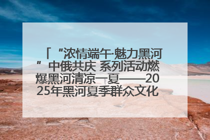 “浓情端午·魅力黑河”中俄共庆 系列活动燃爆黑河清凉一夏——2025年黑河夏季群众文化活动启幕 多元文化赋能边境文旅新高地