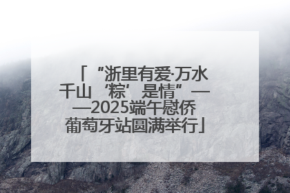 “浙里有爱·万水千山‘粽’是情”——2025端午慰侨葡萄牙站圆满举行