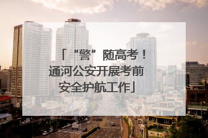 “警”随高考！通河公安开展考前安全护航工作