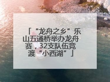 “龙舟之乡”乐山五通桥举办龙舟赛，32支队伍竞渡“小西湖”