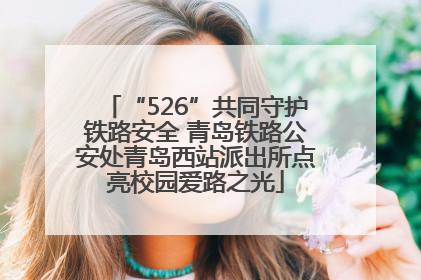 “526”共同守护铁路安全 青岛铁路公安处青岛西站派出所点亮校园爱路之光