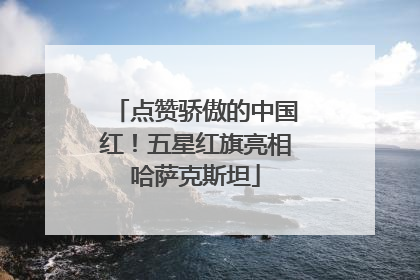 点赞骄傲的中国红！五星红旗亮相哈萨克斯坦