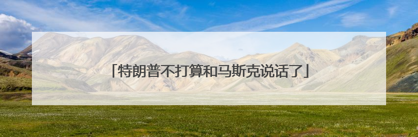 特朗普不打算和马斯克说话了