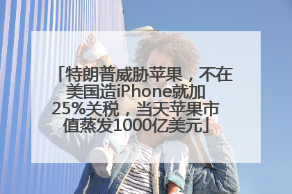 特朗普威胁苹果，不在美国造iPhone就加25%关税，当天苹果市值蒸发1000亿美元