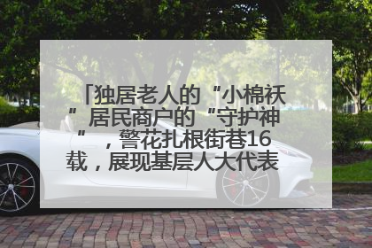 独居老人的“小棉袄”居民商户的“守护神”，警花扎根街巷16载，展现基层人大代表的炽热情怀