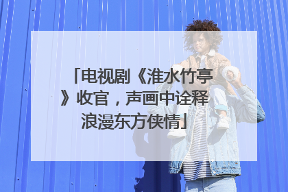 电视剧《淮水竹亭》收官，声画中诠释浪漫东方侠情