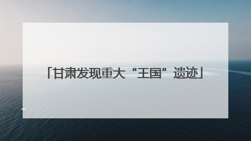 甘肃发现重大“王国”遗迹