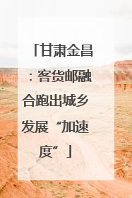 甘肃金昌：客货邮融合跑出城乡发展“加速度”