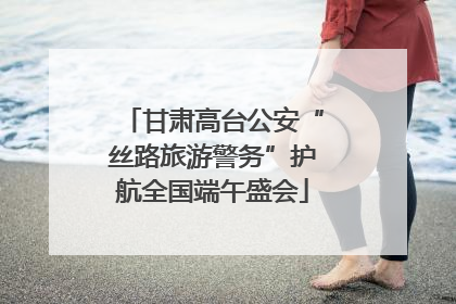 甘肃高台公安“丝路旅游警务”护航全国端午盛会