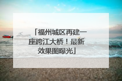 福州城区再建一座跨江大桥！最新效果图曝光