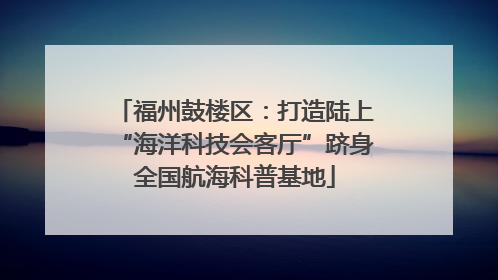 福州鼓楼区：打造陆上“海洋科技会客厅”跻身全国航海科普基地