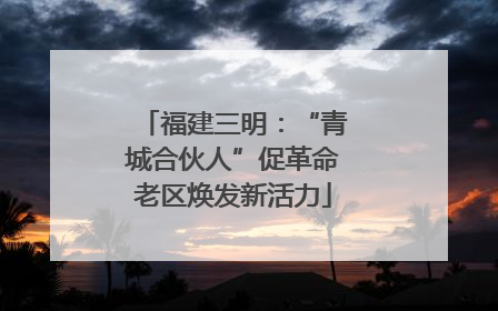 福建三明：“青城合伙人”促革命老区焕发新活力