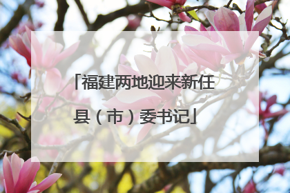 福建两地迎来新任县（市）委书记