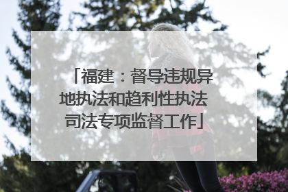 福建：督导违规异地执法和趋利性执法司法专项监督工作