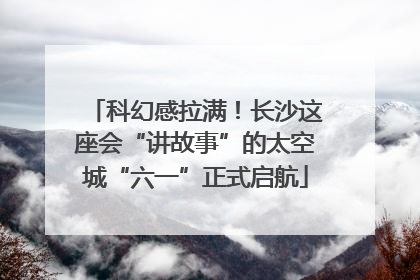 科幻感拉满！长沙这座会“讲故事”的太空城“六一”正式启航