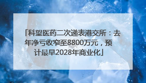科望医药二次递表港交所：去年净亏收窄至8800万元，预计最早2028年商业化