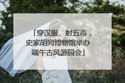 穿汉服、射五毒，史家胡同博物馆举办端午古风游园会