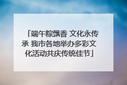 端午粽飘香 文化永传承 我市各地举办多彩文化活动共庆传统佳节