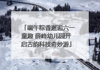 端午粽香邂逅六一童趣 薛峰幼儿园开启古韵科技奇妙游