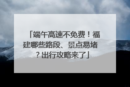 端午高速不免费！福建哪些路段、景点易堵？出行攻略来了