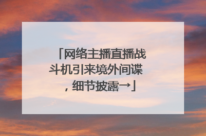 网络主播直播战斗机引来境外间谍，细节披露→