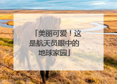 美丽可爱！这是航天员眼中的地球家园