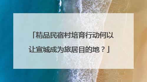 精品民宿村培育行动何以让宣城成为旅居目的地？