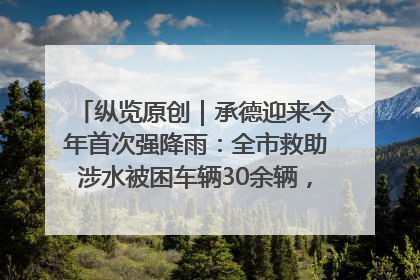 纵览原创｜承德迎来今年首次强降雨：全市救助涉水被困车辆30余辆，8日晚市区已无积水路段，交通恢复畅通
