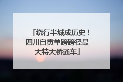绕行半城成历史！四川自贡单跨跨径最大特大桥通车