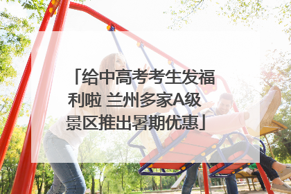 给中高考考生发福利啦 兰州多家A级景区推出暑期优惠