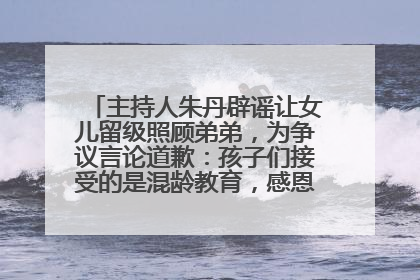 主持人朱丹辟谣让女儿留级照顾弟弟，为争议言论道歉：孩子们接受的是混龄教育，感恩每一条批评