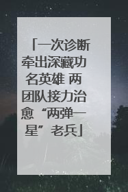 一次诊断牵出深藏功名英雄 两团队接力治愈“两弹一星”老兵