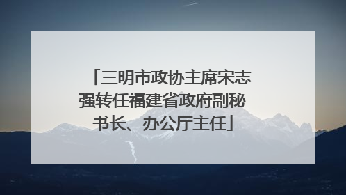 三明市政协主席宋志强转任福建省政府副秘书长、办公厅主任