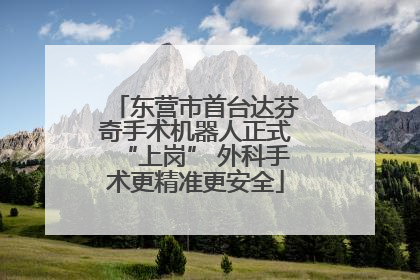 东营市首台达芬奇手术机器人正式“上岗” 外科手术更精准更安全