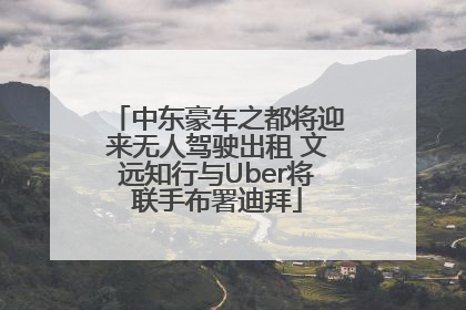 中东豪车之都将迎来无人驾驶出租 文远知行与Uber将联手布署迪拜