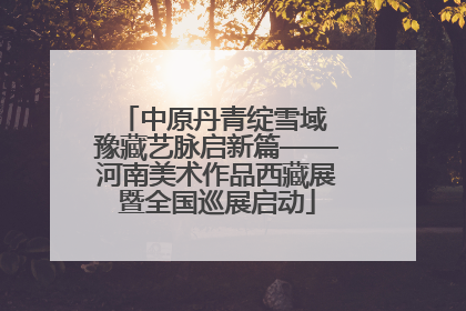 中原丹青绽雪域 豫藏艺脉启新篇——河南美术作品西藏展暨全国巡展启动