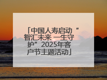 中国人寿启动“智汇未来 一生守护”2025年客户节主题活动