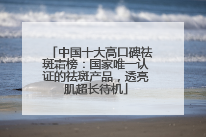 中国十大高口碑祛斑霜榜：国家唯一认证的祛斑产品，透亮肌超长待机