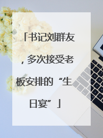书记刘群友，多次接受老板安排的“生日宴”