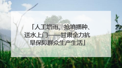 人工增雨、抢墒播种、送水上门——甘肃全力抗旱保障群众生产生活