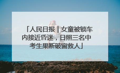 人民日报｜女童被锁车内接近昏迷，日照三名中考生果断破窗救人
