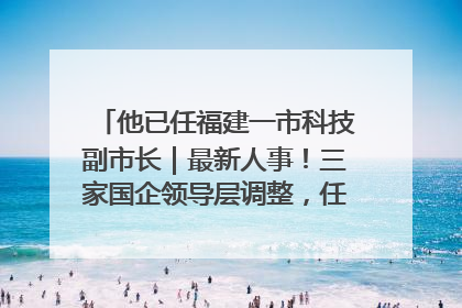 他已任福建一市科技副市长｜最新人事！三家国企领导层调整，任免多位政法系统干部