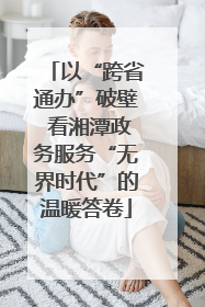 以“跨省通办”破壁 看湘潭政务服务“无界时代”的温暖答卷