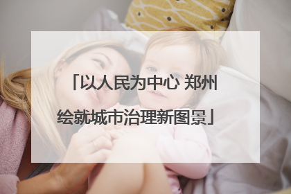以人民为中心 郑州绘就城市治理新图景