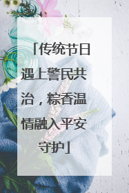 传统节日遇上警民共治，粽香温情融入平安守护